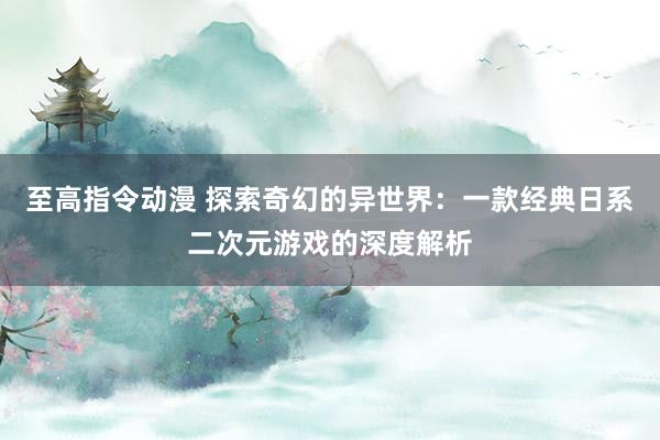 至高指令动漫 探索奇幻的异世界：一款经典日系二次元游戏的深度解析