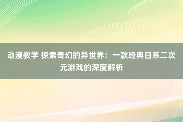 动漫教学 探索奇幻的异世界：一款经典日系二次元游戏的深度解析