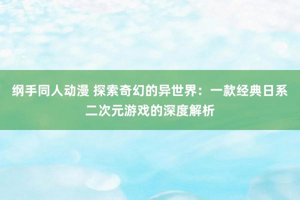 纲手同人动漫 探索奇幻的异世界：一款经典日系二次元游戏的深度解析