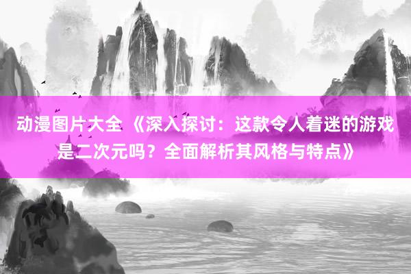 动漫图片大全 《深入探讨：这款令人着迷的游戏是二次元吗？全面解析其风格与特点》