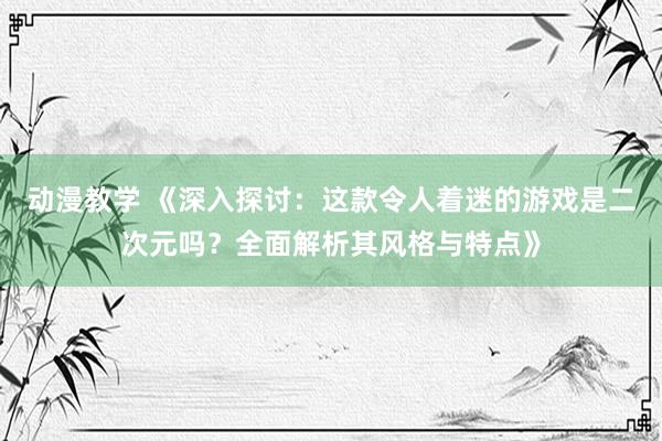 动漫教学 《深入探讨：这款令人着迷的游戏是二次元吗？全面解析其风格与特点》