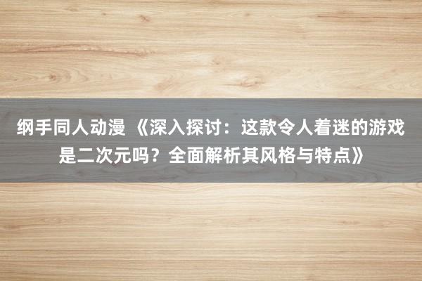 纲手同人动漫 《深入探讨：这款令人着迷的游戏是二次元吗？全面解析其风格与特点》
