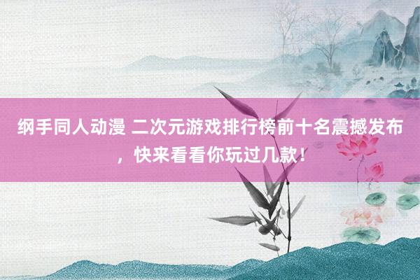 纲手同人动漫 二次元游戏排行榜前十名震撼发布，快来看看你玩过几款！