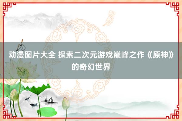 动漫图片大全 探索二次元游戏巅峰之作《原神》的奇幻世界