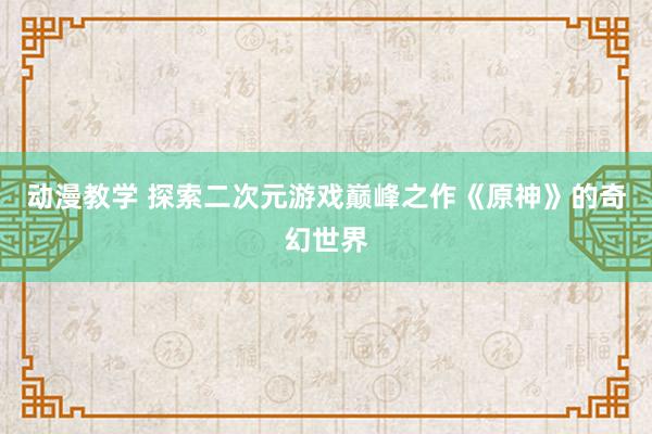 动漫教学 探索二次元游戏巅峰之作《原神》的奇幻世界