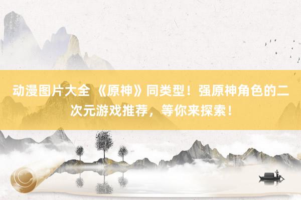 动漫图片大全 《原神》同类型！强原神角色的二次元游戏推荐，等你来探索！