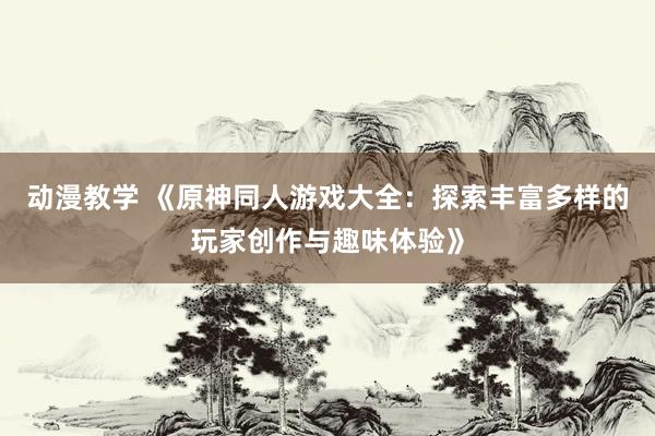 动漫教学 《原神同人游戏大全：探索丰富多样的玩家创作与趣味体验》