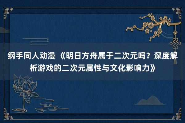 纲手同人动漫 《明日方舟属于二次元吗？深度解析游戏的二次元属性与文化影响力》