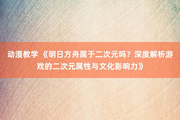 动漫教学 《明日方舟属于二次元吗？深度解析游戏的二次元属性与文化影响力》