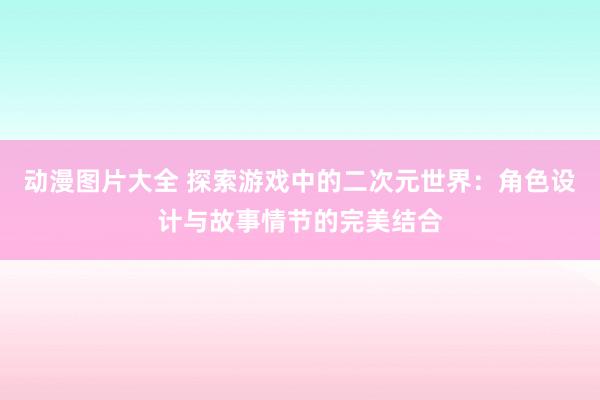 动漫图片大全 探索游戏中的二次元世界：角色设计与故事情节的完美结合