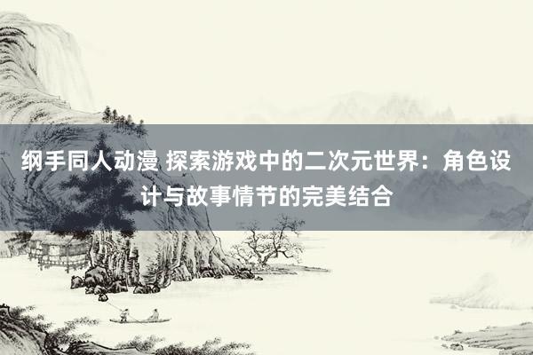 纲手同人动漫 探索游戏中的二次元世界：角色设计与故事情节的完美结合