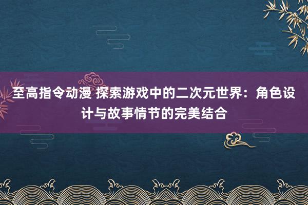 至高指令动漫 探索游戏中的二次元世界：角色设计与故事情节的完美结合