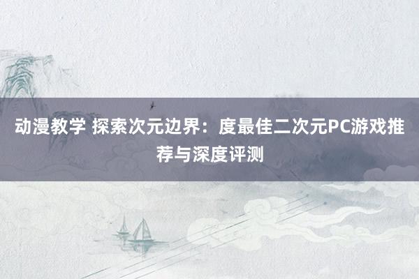 动漫教学 探索次元边界：度最佳二次元PC游戏推荐与深度评测