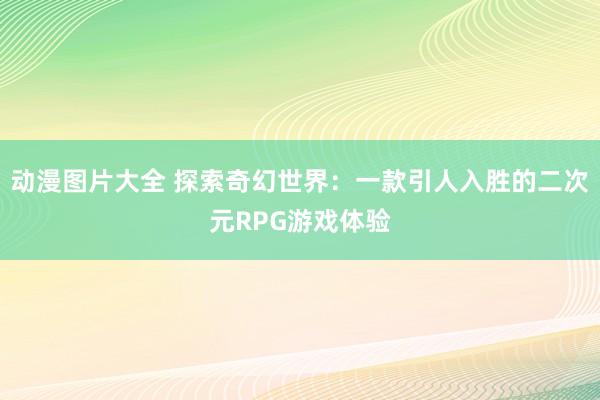 动漫图片大全 探索奇幻世界：一款引人入胜的二次元RPG游戏体验