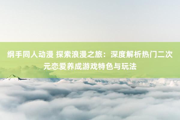 纲手同人动漫 探索浪漫之旅：深度解析热门二次元恋爱养成游戏特色与玩法