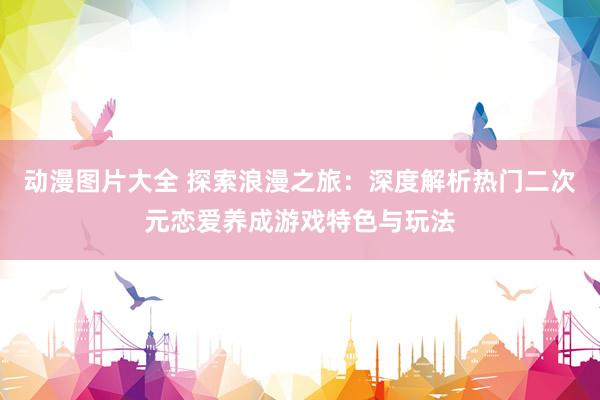 动漫图片大全 探索浪漫之旅：深度解析热门二次元恋爱养成游戏特色与玩法