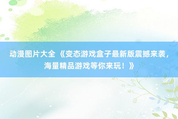 动漫图片大全 《变态游戏盒子最新版震撼来袭，海量精品游戏等你来玩！》