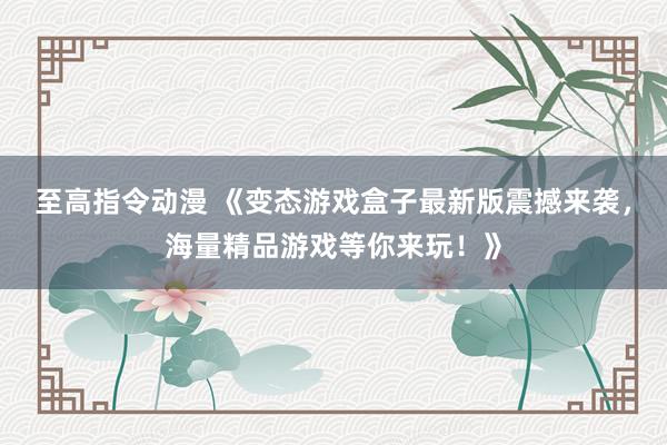 至高指令动漫 《变态游戏盒子最新版震撼来袭，海量精品游戏等你来玩！》
