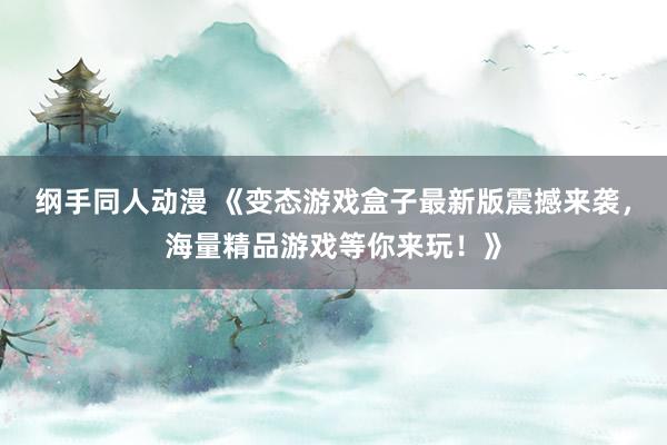 纲手同人动漫 《变态游戏盒子最新版震撼来袭，海量精品游戏等你来玩！》