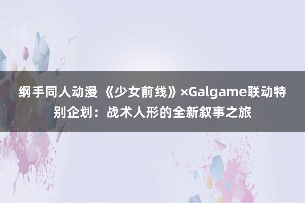 纲手同人动漫 《少女前线》×Galgame联动特别企划：战术人形的全新叙事之旅