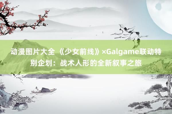 动漫图片大全 《少女前线》×Galgame联动特别企划：战术人形的全新叙事之旅