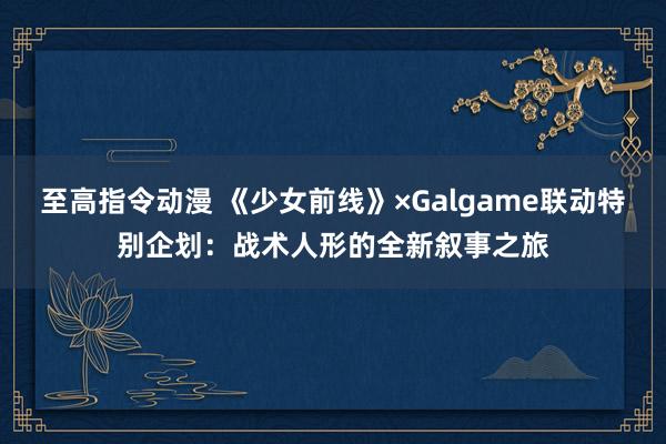 至高指令动漫 《少女前线》×Galgame联动特别企划：战术人形的全新叙事之旅