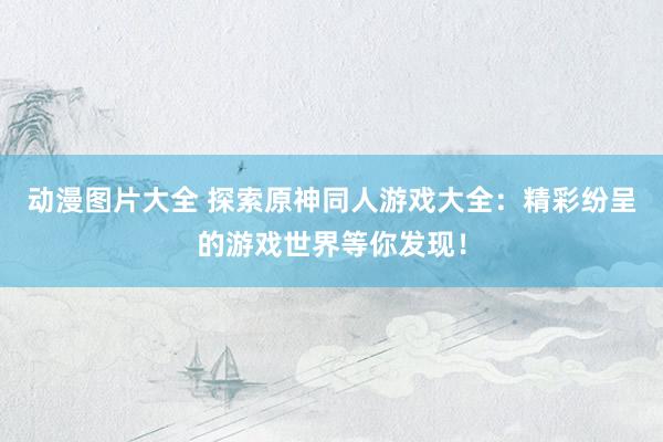 动漫图片大全 探索原神同人游戏大全：精彩纷呈的游戏世界等你发现！