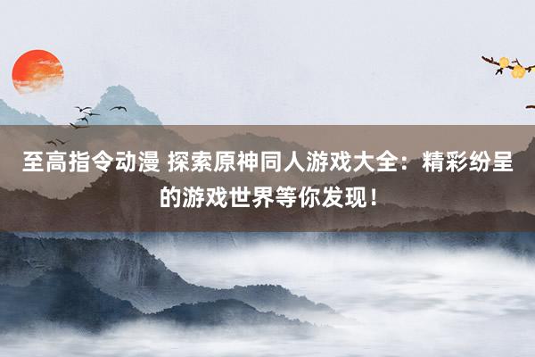 至高指令动漫 探索原神同人游戏大全：精彩纷呈的游戏世界等你发现！