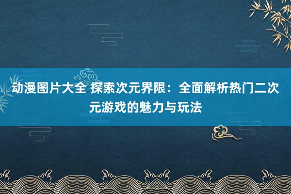 动漫图片大全 探索次元界限：全面解析热门二次元游戏的魅力与玩法