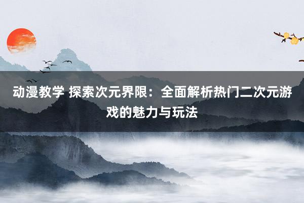 动漫教学 探索次元界限：全面解析热门二次元游戏的魅力与玩法