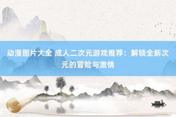 动漫图片大全 成人二次元游戏推荐：解锁全新次元的冒险与激情