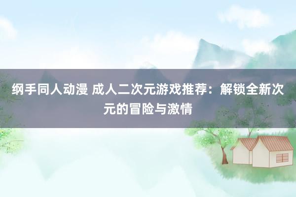 纲手同人动漫 成人二次元游戏推荐：解锁全新次元的冒险与激情