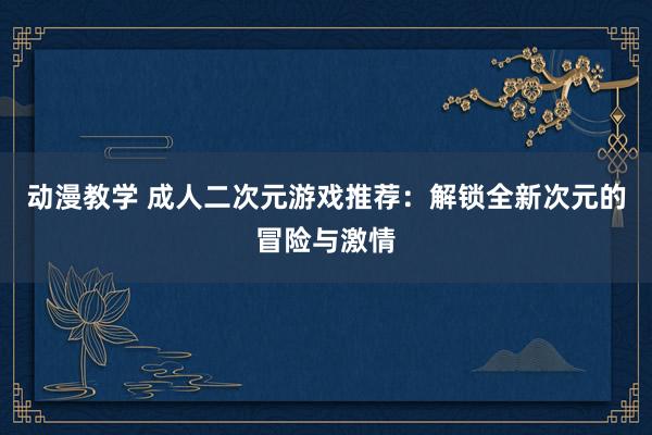 动漫教学 成人二次元游戏推荐：解锁全新次元的冒险与激情