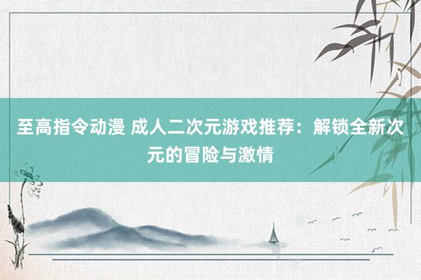 至高指令动漫 成人二次元游戏推荐：解锁全新次元的冒险与激情