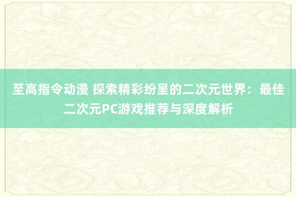 至高指令动漫 探索精彩纷呈的二次元世界：最佳二次元PC游戏推荐与深度解析
