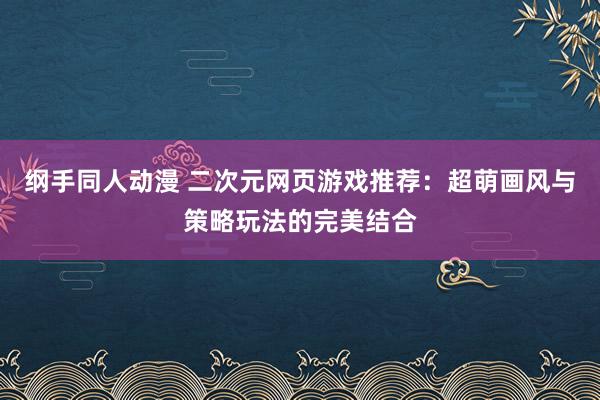 纲手同人动漫 二次元网页游戏推荐：超萌画风与策略玩法的完美结合