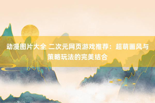 动漫图片大全 二次元网页游戏推荐：超萌画风与策略玩法的完美结合
