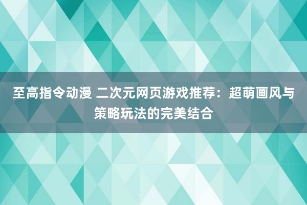 至高指令动漫 二次元网页游戏推荐：超萌画风与策略玩法的完美结合
