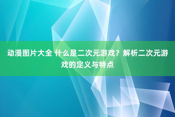 动漫图片大全 什么是二次元游戏？解析二次元游戏的定义与特点
