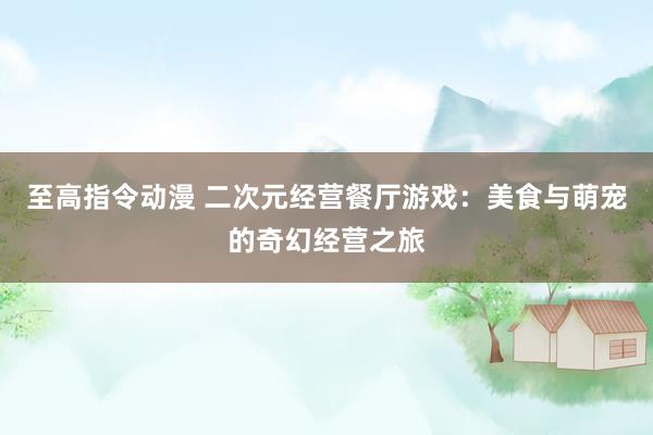 至高指令动漫 二次元经营餐厅游戏：美食与萌宠的奇幻经营之旅