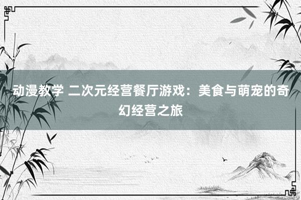 动漫教学 二次元经营餐厅游戏：美食与萌宠的奇幻经营之旅