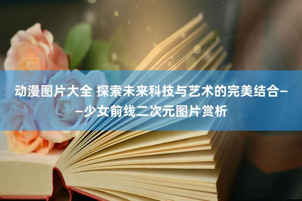 动漫图片大全 探索未来科技与艺术的完美结合——少女前线二次元图片赏析