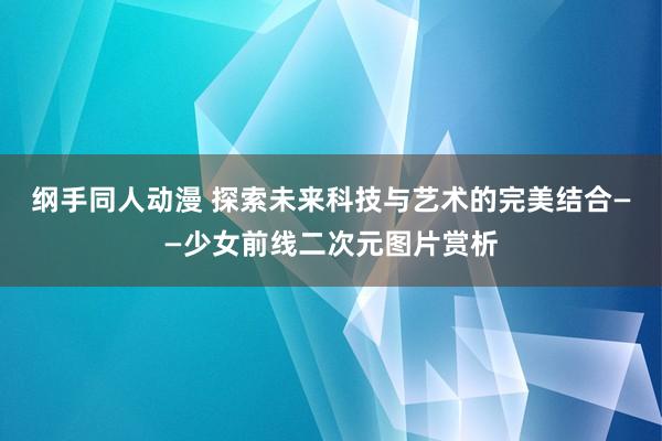 纲手同人动漫 探索未来科技与艺术的完美结合——少女前线二次元图片赏析