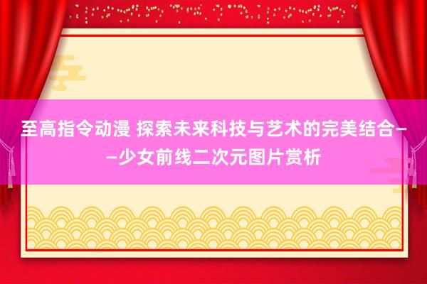 至高指令动漫 探索未来科技与艺术的完美结合——少女前线二次元图片赏析