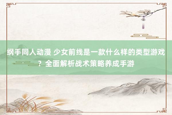 纲手同人动漫 少女前线是一款什么样的类型游戏？全面解析战术策略养成手游