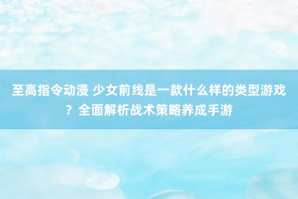 至高指令动漫 少女前线是一款什么样的类型游戏？全面解析战术策略养成手游