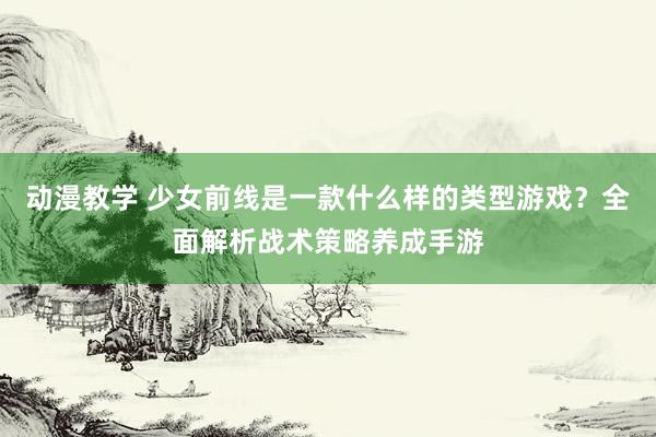 动漫教学 少女前线是一款什么样的类型游戏？全面解析战术策略养成手游