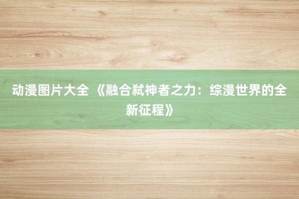 动漫图片大全 《融合弑神者之力：综漫世界的全新征程》