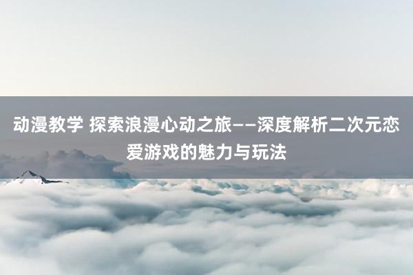 动漫教学 探索浪漫心动之旅——深度解析二次元恋爱游戏的魅力与玩法