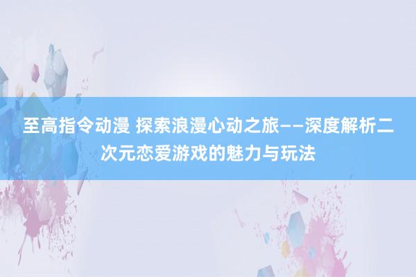 至高指令动漫 探索浪漫心动之旅——深度解析二次元恋爱游戏的魅力与玩法